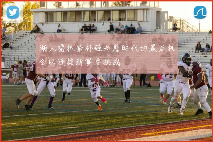 湖人需抓紧补强老詹时代的最后机会以迎接新赛季挑战