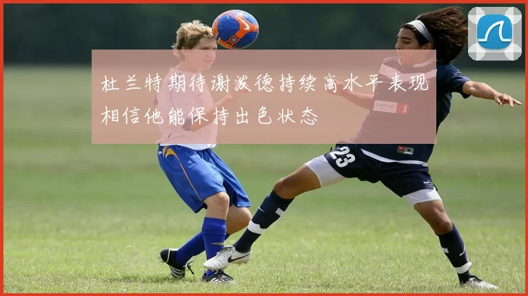 杜兰特期待谢泼德持续高水平表现相信他能保持出色状态