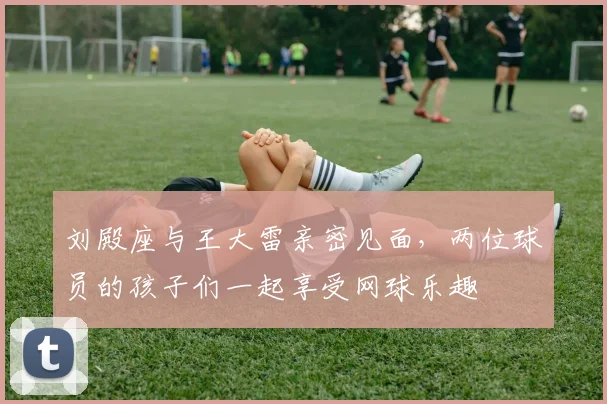 刘殿座与王大雷亲密见面，两位球员的孩子们一起享受网球乐趣