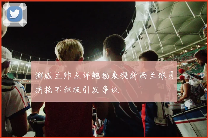 挪威主帅点评鲍勃表现新西兰球员拼抢不积极引发争议