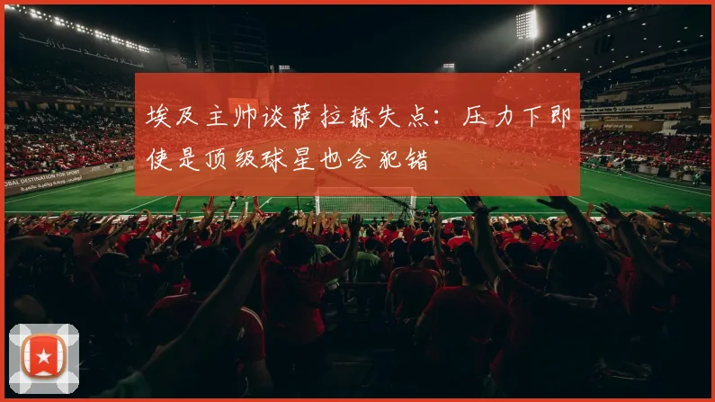 埃及主帅谈萨拉赫失点：压力下即使是顶级球星也会犯错