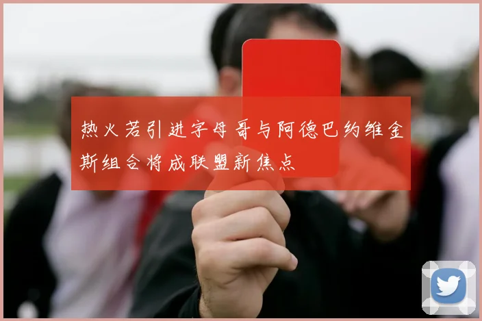 热火若引进字母哥与阿德巴约维金斯组合将成联盟新焦点