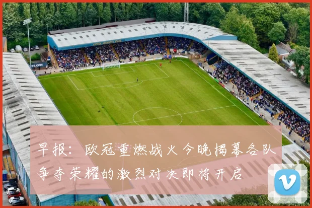 早报：欧冠重燃战火今晚揭幕各队争夺荣耀的激烈对决即将开启