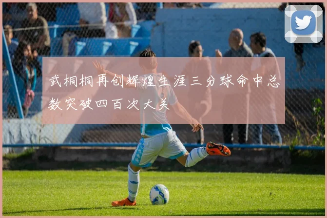 武桐桐再创辉煌生涯三分球命中总数突破四百次大关