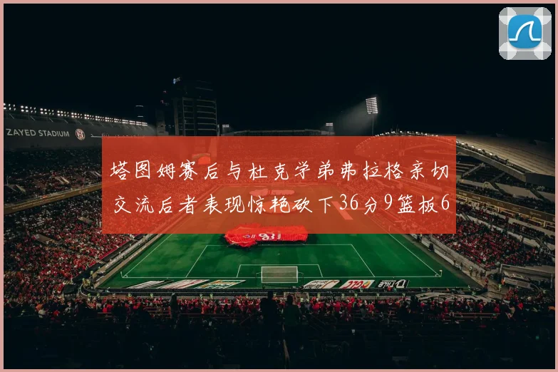 塔图姆赛后与杜克学弟弗拉格亲切交流后者表现惊艳砍下36分9篮板6助攻