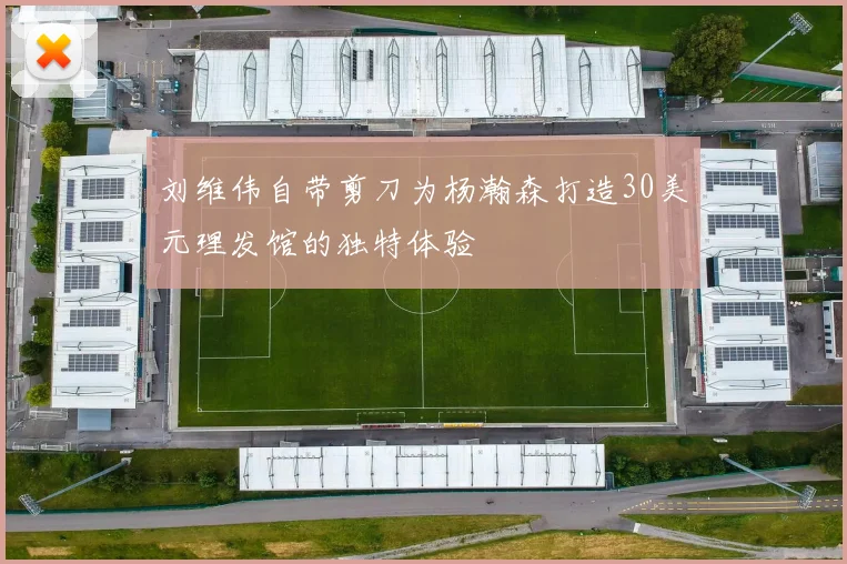 刘维伟自带剪刀为杨瀚森打造30美元理发馆的独特体验