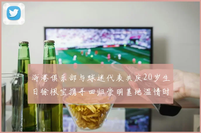 海港俱乐部与球迷代表共庆20岁生日徐根宝携手回归崇明基地温情时刻