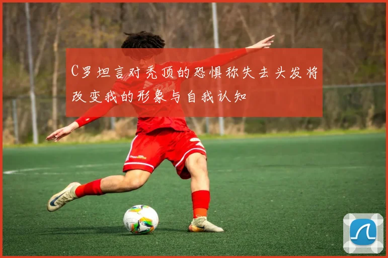 C罗坦言对秃顶的恐惧称失去头发将改变我的形象与自我认知