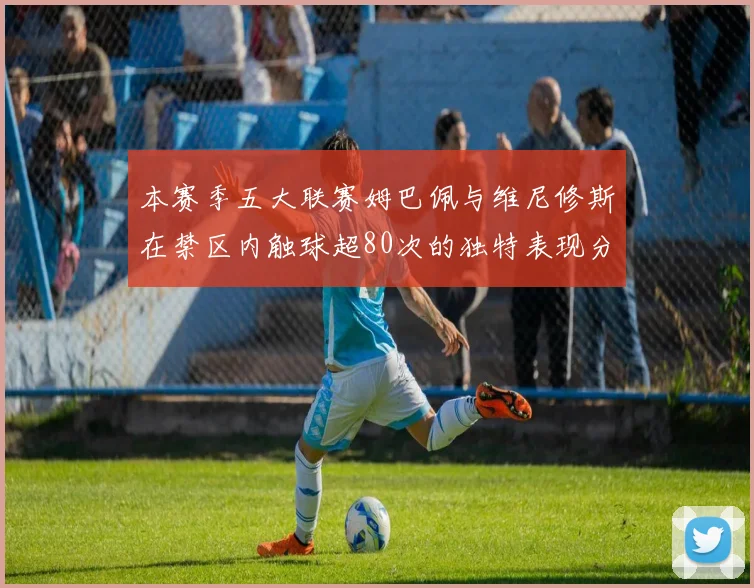 本赛季五大联赛姆巴佩与维尼修斯在禁区内触球超80次的独特表现分析