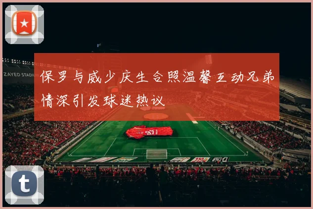 保罗与威少庆生合照温馨互动兄弟情深引发球迷热议