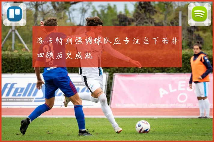洛卡特利强调球队应专注当下而非回顾历史成就