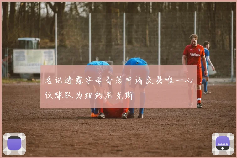 名记透露字母哥若申请交易唯一心仪球队为纽约尼克斯