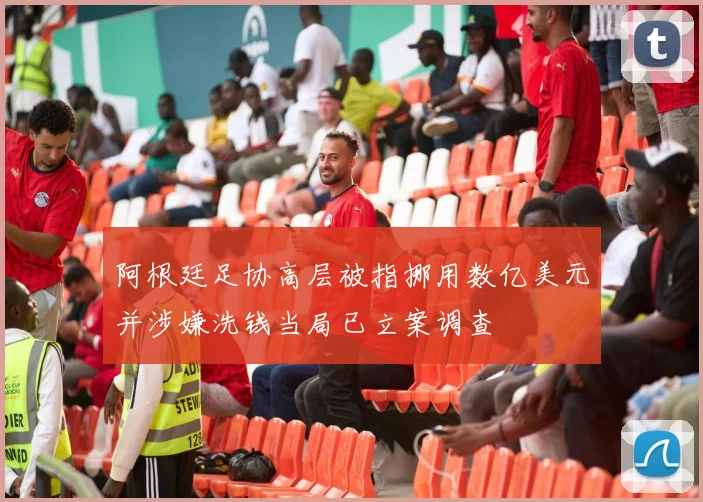 阿根廷足协高层被指挪用数亿美元并涉嫌洗钱当局已立案调查