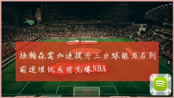 杨瀚森需加速提升三分球能力否则前途堪忧或将无缘NBA