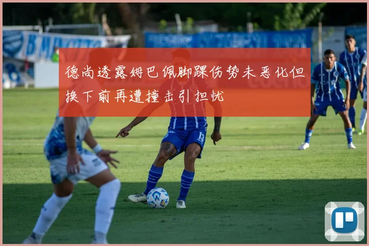 德尚透露姆巴佩脚踝伤势未恶化但换下前再遭撞击引担忧