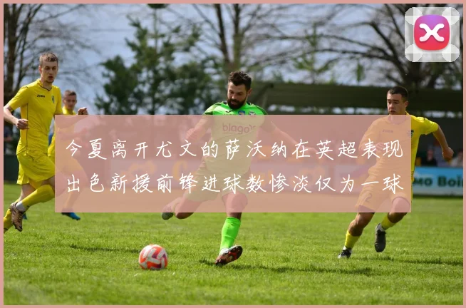 今夏离开尤文的萨沃纳在英超表现出色新援前锋进球数惨淡仅为一球