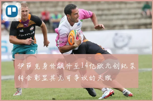 伊萨克身价飙升至14亿欧元创纪录转会彰显其无可争议的天赋