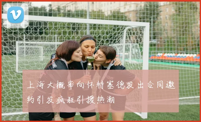 上海大概率向怀特塞德发出合同邀约引发疯狂引援热潮