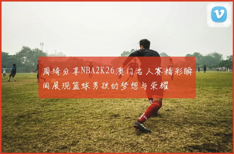 周琦分享NBA2K26澳门名人赛精彩瞬间展现篮球男孩的梦想与荣耀