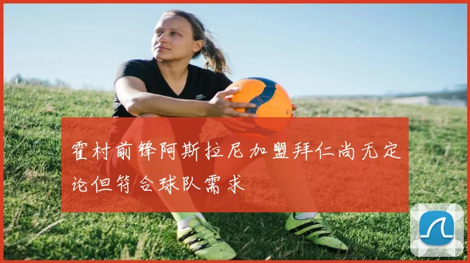 霍村前锋阿斯拉尼加盟拜仁尚无定论但符合球队需求