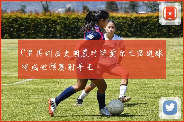 C罗再创历史明晨对阵爱尔兰若进球将成世预赛射手王