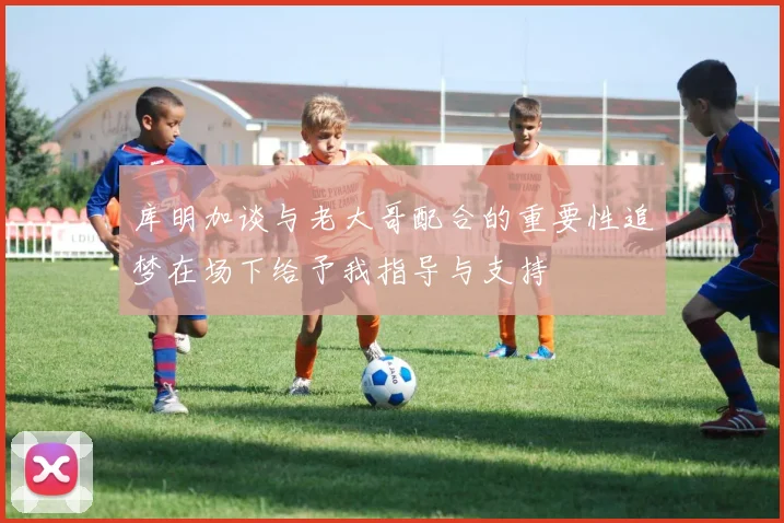 库明加谈与老大哥配合的重要性追梦在场下给予我指导与支持