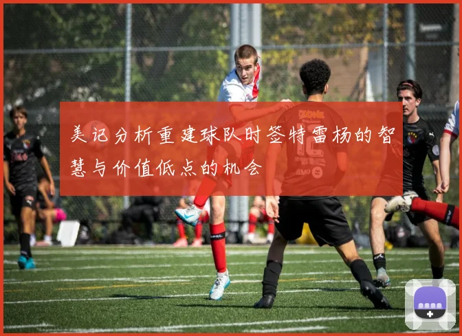 美记分析重建球队时签特雷杨的智慧与价值低点的机会