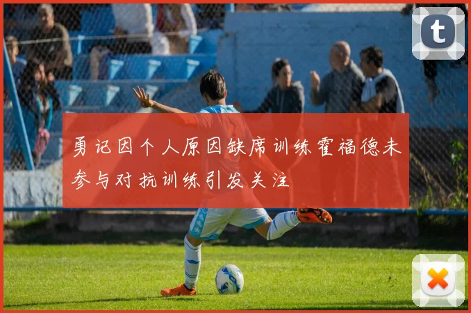 勇记因个人原因缺席训练霍福德未参与对抗训练引发关注