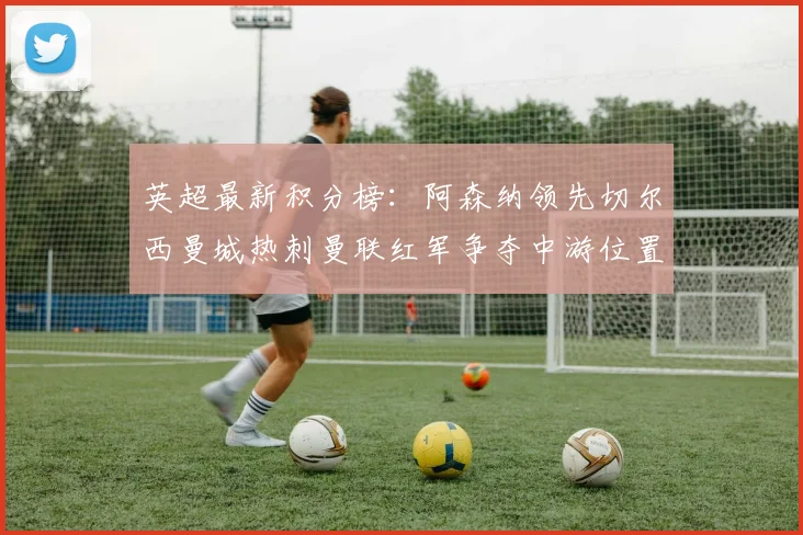 英超最新积分榜：阿森纳领先切尔西曼城热刺曼联红军争夺中游位置